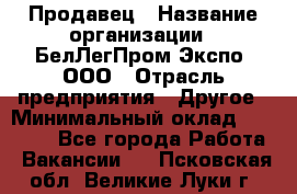 Продавец › Название организации ­ БелЛегПром-Экспо, ООО › Отрасль предприятия ­ Другое › Минимальный оклад ­ 33 000 - Все города Работа » Вакансии   . Псковская обл.,Великие Луки г.